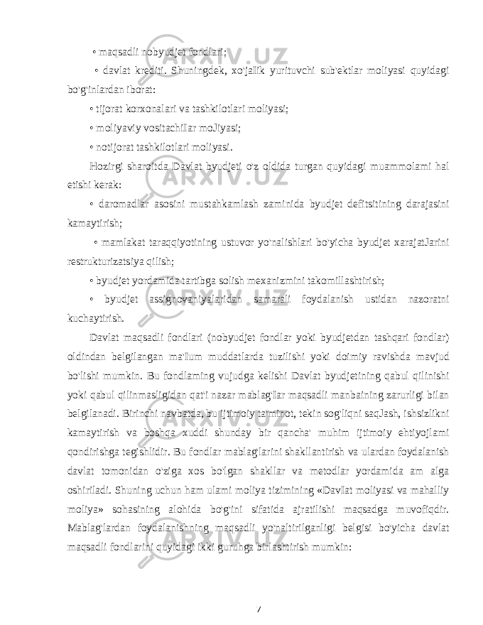  • maqsadli nobyudjet fondlari; • davlat krediti. Shuningdek, xo&#39;jaIik yurituvchi sub&#39;ektlar moliyasi quyidagi bo&#39;g&#39;inlardan iborat: • tijorat korxonalari va tashkilotlari moliyasi; • moliyaviy vositachiIar moJiyasi; • notijorat tashkilotlari moliyasi. Hozirgi sharoitda Davlat byudjeti o&#39;z oldida turgan quyidagi muammolami hal etishi kerak: • daromadlar asosini mustahkamlash zaminida byudjet defitsitining darajasini kamaytirish; • mamlakat taraqqiyotining ustuvor yo&#39;nalishlari bo&#39;yicha byudjet xarajatJarini restrukturizatsiya qilish; • byudjet yordamida tartibga solish mexanizmini takomillashtirish; • byudjet assignovaniyalaridan samarali foydalanish ustidan nazoratni kuchaytirish. Davlat maqsadli fondlari (nobyudjet fondlar yoki byudjetdan tashqari fondlar) oldindan belgilangan ma&#39;Ium muddatlarda tuzilishi yoki doimiy ravishda mavjud bo&#39;lishi mumkin. Bu fondlaming vujudga kelishi Davlat byudjetining qabul qilinishi yoki qabul qilinmasligidan qat&#39;i nazar mablag&#39;Iar maqsadli manbaining zarurligi bilan belgilanadi. Birinchi navbatda, bu ijtimoiy ta&#39;minot, tekin sog&#39;liqni saqJash, ishsizlikni kamaytirish va boshqa xuddi shunday bir qancha&#39; muhim ijtimoiy ehtiyojlami qondirishga tegishlidir. Bu fondlar mablag&#39;larini shakllantirish va ulardan foydalanish davlat tomonidan o&#39;ziga xos bo&#39;lgan shakllar va metodlar yordamida am alga oshiriladi. Shuning uchun ham ulami moliya tizimining «DavIat moliyasi va mahalliy moliya» sohasining alohida bo&#39;g&#39;ini sifatida ajratilishi maqsadga muvofiqdir. Mablag&#39;lardan foydalanishning maqsadli yo&#39;naltirilganligi belgisi bo&#39;yicha davlat maqsadli fondlarini quyidagi ikki guruhga birlashtirish mumkin: 7 