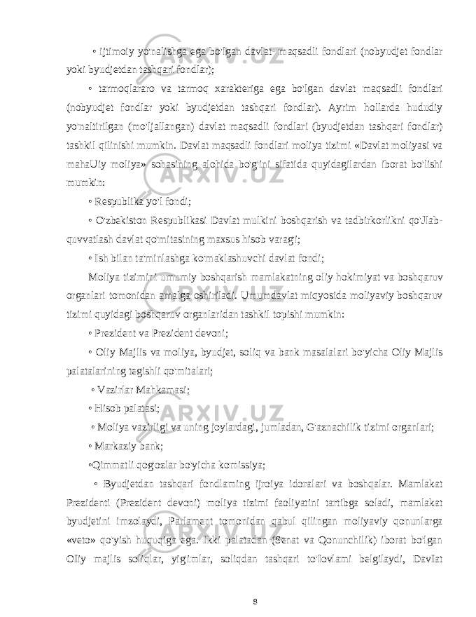  • ijtimoiy yo&#39;nalishga ega bo&#39;lgan davlat- maqsadli fondlari (nobyudjet fondlar yoki byudjetdan tashqari fondlar); • tarmoqlararo va tarmoq xarakteriga ega bo&#39;lgan davlat maqsadli fondlari (nobyudjet fondlar yoki byudjetdan tashqari fondlar). Ayrim hollarda hududiy yo&#39;naltirilgan (mo&#39;ljallangan) davlat maqsadli fondlari (byudjetdan tashqari fondlar) tashkil qilinishi mumkin. Davlat maqsadli fondlari moliya tizimi «Davlat moliyasi va mahaUiy moliya» sohasining alohida bo&#39;g&#39;ini sifatida quyidagilardan iborat bo&#39;lishi mumkin: • Respublika yo&#39;l fondi; • O&#39;zbekiston Respublikasi Davlat mulkini boshqarish va tadbirkorlikni qo&#39;Jlab- quvvatlash davlat qo&#39;mitasining maxsus hisob varag&#39;i; • Ish bilan ta&#39;minlashga ko&#39;maklashuvchi davlat fondi; Moliya tizimini umumiy boshqarish mamlakatning oliy hokimiyat va boshqaruv organlari tomonidan amalga oshiriladi. Umumdavlat miqyosida moliyaviy boshqaruv tizimi quyidagi boshqaruv organlaridan tashkil topishi mumkin: • Prezident va Prezident devoni; • Oliy Majlis va moliya, byudjet, soliq va bank masalalari bo&#39;yicha Oliy Majlis palatalarining tegishli qo&#39;mitalari; • Vazirlar Mahkamasi; • Hisob palatasi; • Moliya vazirligi va uning joylardagi, jumladan, G&#39;aznachilik tizimi organlari; • Markaziy bank; •Qimmatli qog&#39;ozlar bo&#39;yicha komissiya; • Byudjetdan tashqari fondlaming ijroiya idoralari va boshqalar. Mamlakat Prezidenti (Prezident devoni) moliya tizimi faoliyatini tartibga soladi, mamlakat byudjetini imzolaydi, Parlament tomonidan qabul qilingan moliyaviy qonunlarga «veto» qo&#39;yish huquqiga ega. Ikki palatadan (Senat va Qonunchilik) iborat bo&#39;lgan OIiy majlis soliqlar, yig&#39;imlar, soliqdan tashqari to&#39;Iovlami belgilaydi, DavIat 8 