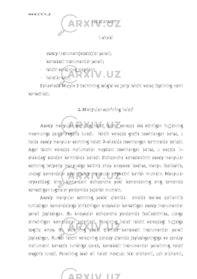 www.arxiv.uz Holatlar satri 1-shakl - asosiy instrument(vosita)lar paneli; - kontekstli instrumentlar paneli; - ishchi varaqning maydoni; - holatlar satri. Sarlavhada Maple 6 tizimining belgisi va joriy ishchi varaq faylining nomi ko&#39;rsatiladi. 3. Menyular satrining holati Asosiy menyular satrining holati ishchi varaqqa aks ettirilgan hujjatning mazmuniga qarab o&#39;zgarib turadi. Ishchi varaqda grafik tasvirlangan bo&#39;lsa, u holda asosiy menyular satrining holati 2 –shaklda tasvirlangan ko&#39;rinishda bo&#39;ladi. Agar ishchi varaqda ma&#39;lumotlar maydoni tasvirlangan bo&#39;lsa, u vaqtda 1 – shakldagi standart ko&#39;rinishda bo&#39;ladi. Sichqoncha ko&#39;rsatkichini asosiy menyular satrining ixtiyoriy menyusiga keltirib chap knopkasi bosilsa, menyu faollashib, undagi komandalar yoki qismiy menyular ro&#39;yxatini ko&#39;rish mumkin. Menyular ro&#39;yxatidagi biror komandani sichqoncha yoki komandaning o&#39;ng tomonida ko&#39;rsatilgan tugmalar yordamida bajarish mumkin. Asosiy menyular satrining pastki qismida amalda tez-tez qo&#39;llanilib turiladigan komandalarga biriktirilgan knopkalar ko&#39;rsatilgan asosiy instrumentlar paneli joylashgan. Bu knopkalar sichqoncha yordamida faollashtirilsa, ularga biriktirilgan komandalar bajariladi. Panelning holati ishchi varaqdagi hujjatga bog&#39;liq emas. Bu panelning pastki qismida kontekstli instrumentlar paneli joylashgan. Kursor ishchi varaqning qanday qismida joylashganligiga va qanday ma&#39;lumotni ko&#39;rsatib turishiga qarab, kontekstli instrumentlar panelining holati o&#39;zgarib turadi. Panelning besh xil holati mavjud: ikki o&#39;lchamli, uch o&#39;lchamli, 