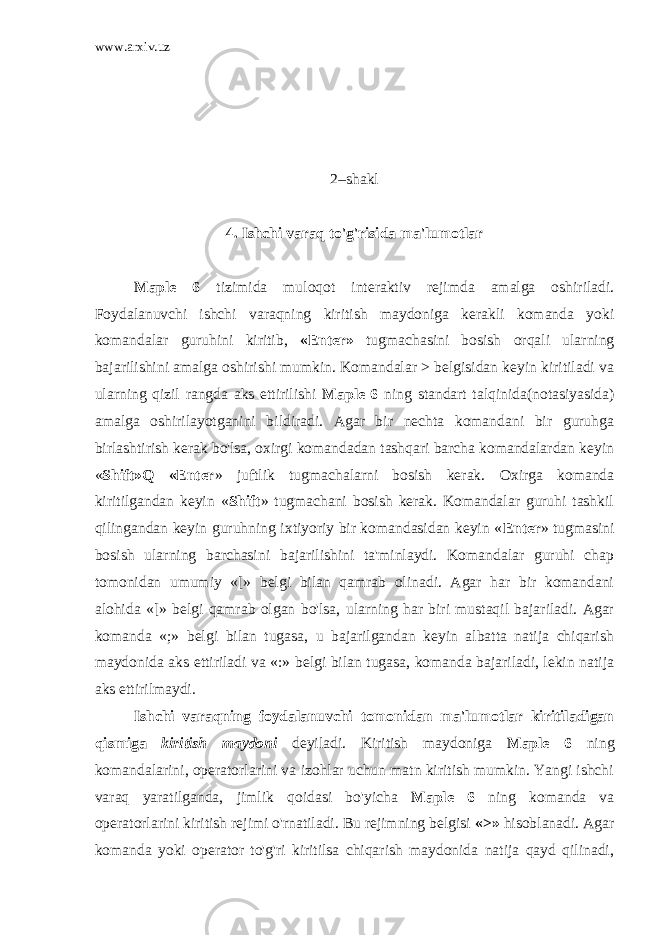 www.arxiv.uz 2–shakl 4. Ishchi varaq to&#39;g&#39;risida ma&#39;lumotlar Maple 6 tizimida muloqot interaktiv rejimda amalga oshiriladi. Foydalanuvchi ishchi varaqning kiritish maydoniga kerakli komanda yoki komandalar guruhini kiritib, «Enter» tugmachasini bosish orqali ularning bajarilishini amalga oshirishi mumkin. Komandalar > belgisidan keyin kiritiladi va ularning qizil rangda aks ettirilishi Maple 6 ning standart talqinida(notasiyasida) amalga oshirilayotganini bildiradi. Agar bir nechta komandani bir guruhga birlashtirish kerak bo&#39;lsa, oxirgi komandadan tashqari barcha komandalardan keyin « Shift»Q «Enter » juftlik tugmachalarni bosish kerak. Oxirga komanda kiritilgandan keyin « Shift » tugmachani bosish kerak. Komandalar guruhi tashkil qilingandan keyin guruhning ixtiyoriy bir komandasidan keyin « Enter » tugmasini bosish ularning barchasini bajarilishini ta&#39;minlaydi. Komandalar guruhi chap tomonidan umumiy «[» belgi bilan qamrab olinadi. Agar har bir komandani alohida «[» belgi qamrab olgan bo&#39;lsa, ularning har biri mustaqil bajariladi. Agar komanda «;» belgi bilan tugasa, u bajarilgandan keyin albatta natija chiqarish maydonida aks ettiriladi va «:» belgi bilan tugasa, komanda bajariladi, lekin natija aks ettirilmaydi. Ishchi varaqning foydalanuvchi tomonidan ma&#39;lumotlar kiritiladigan qismiga kiritish maydoni deyiladi. Kiritish maydoniga Maple 6 ning komandalarini, operatorlarini va izohlar uchun matn kiritish mumkin. Yangi ishchi varaq yaratilganda, jimlik qoidasi bo&#39;yicha Maple 6 ning komanda va operatorlarini kiritish rejimi o&#39;rnatiladi. Bu rejimning belgisi «>» hisoblanadi. Agar komanda yoki operator to&#39;g&#39;ri kiritilsa chiqarish maydonida natija qayd qilinadi, 