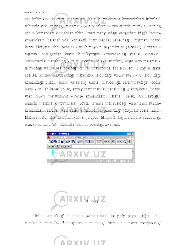 www.arxiv.uz aks holda xatolik sababi ko&#39;rsatiladi. Kiritish maydonida komandalarni Maple 6 talqinida yoki odatdagi matematik yozuv talqinida aks ettirish mumkin. Buning uchun komandani kiritishdan oldin, Insert menyusidagi « Standart Math Input » komandasini bajarish yoki kontekstli instrumentlar panelidagi ( tugmani bosish kerak. Natijada ushbu panelda kiritish maydoni paydo bo&#39;ladi(3–shakl). « Enter » – tugmasi bosilgandan keyin kiritilayotgan komandaning yozuvi kontekstli instrumentlar panelining kiritish maydonida aks ettiriladi, unga mos matematik talqinidagi yozuv esa odatdagi kiritish maydonida aks ettiriladi. ( tugma qayta bosilsa, kiritish maydonidagi matematik talqindagi yozuv Maple 6 talqinidagi komandaga o&#39;tadi. Ishchi varaqning kiritish maydoniga bajarilmaydigan oddiy matn kiritilish kerak bo&#39;lsa, asosiy instrumentlar panelining T knopkasini bosish yoki Insert menyusinint « Text » komandasini bajarish kerak. Kiritilayotgan matnda matematik formulalar bo&#39;lsa, Insert menyusidagi « Standart Math » komandasini bajarish yoki asosiy intsrumentlar panelidagi ( tugmani bosish zarur. Matnda matematik formulani kiritish jarayoni Maple 6 ning matematik yozuvlarga mos komandalarini matematik talqinda yozishga o&#39;xshash. 3–shakl Matn tarkibidagi matematik komandalarni ixtiyoriy paytda bajarilishini ta&#39;minlash mumkin. Buning uchun matndagi formulani Insert menyusidagi 