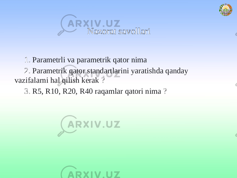 Nazorat savollari 1. Parametrli va parametrik qator nima 2. Parametrik qator standartlarini yaratishda qanday vazifalarni hal qilish kerak ? 3. R5, R10, R20, R40 raqamlar qatori nima ? 