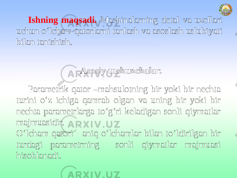 Asosiy tushunchalar. Parametrik qator –mahsulotning bir yoki bir nechta turini o‘z ichiga qamrab olgan va uning bir yoki bir nechta parametrlarga to‘g‘ri keladigan sonli qiymatlar majmuasidir. O‘lcham qatori - aniq o‘lchamlar bilan to‘ldirilgan bir turdagi parametrning sonli qiymatlar majmuasi hisoblanadi. Ishning maqsadi. Mashinalarning detal va uzellari uchun o‘lcham qatorlarni tanlash va asoslash uslubiyati bilan tanishish. 