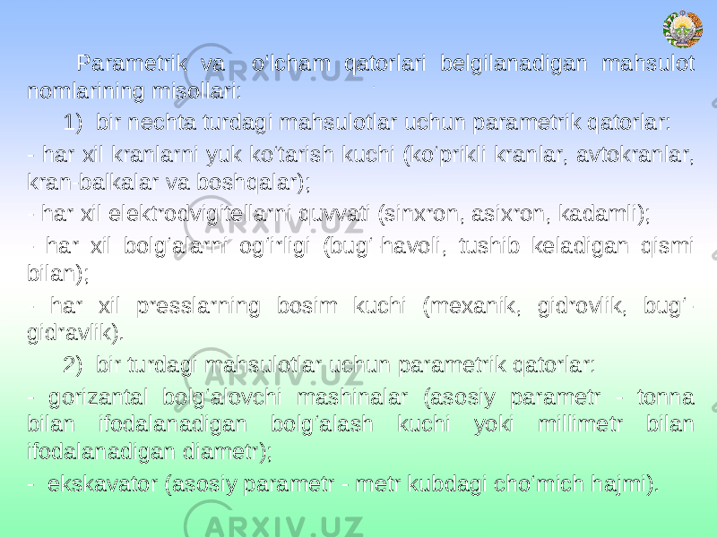 . Parametrik va o‘lcham qatorlari belgilanadigan mahsulot nomlarining misollari: 1) bir nechta turdagi mahsulotlar uchun parametrik qatorlar: - har xil kranlarni yuk ko‘tarish kuchi (ko‘prikli kranlar, avtokranlar, kran-balkalar va boshqalar); - har xil elektrodvigitellarni quvvati (sinxron, asixron, kadamli); - har xil bolg‘alarni og‘irligi (bug‘-havoli, tushib keladigan qismi bilan); - har xil presslarning bosim kuchi (mexanik, gidrovlik, bug‘- gidravlik). 2) bir turdagi mahsulotlar uchun parametrik qatorlar: - gorizantal bolg‘alovchi mashinalar (asosiy parametr - tonna bilan ifodalanadigan bolg‘alash kuchi yoki millimetr bilan ifodalanadigan diametr); - ekskavator (asosiy parametr - metr kubdagi cho‘mich hajmi). 