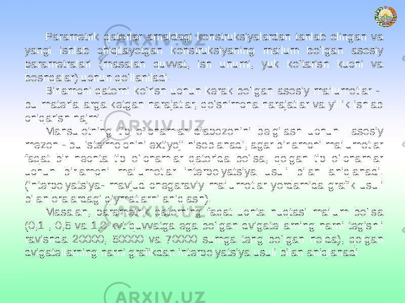 Parametrik qatorlar amaldagi konstruksiyalardan tanlab olingan va yangi ishlab chiqilayotgan konstruksiyaning ma’lum bo‘lgan asosiy parametralari (masalan quvvat, ish unumi, yuk ko‘tarish kuchi va boshqalar) uchun qo‘llaniladi. Birlamchi qatorni ko‘rish uchun kerak bo‘lgan asosiy ma’lumotlar - bu materiallarga ketgan harajatlar, qo‘shimcha harajatlar va yillik ishlab chiqarish hajmi. Mahsulotning tip o‘lchamlar diapozonini belgilash uchun asosiy mezon - bu iste’molchini extiyoji hisoblanadi, agar birlamchi ma’lumotlar faqat bir nechta tip o‘lchamlar qatorida bo‘lsa, qolgan tip o‘lchamlar uchun birlamchi ma’lumotlar interpolyatsiya usuli bilan aniqlanadi. (interpolyatsiya- mavjud chegaraviy ma’lumotlar yordamida grafik usuli bilan oralardagi qiymatlarni aniqlash). Masalan, parametrik qatorning faqat uchta nuqtasi ma’lum bo‘lsa (0,1 , 0,5 va 1,0 kvt quvvatga ega bo‘lgan dvigatellarning narhi tegishli ravishda 20000, 50000 va 70000 sumga teng bo‘lgan holda), qolgan dvigatellarning narhi grafikdan interpolyatsiya usuli bilan aniqlanadi 