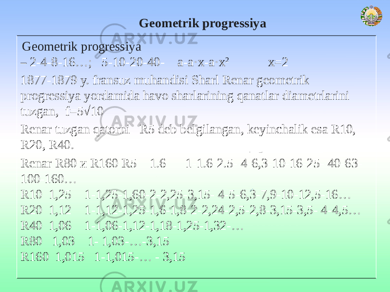  Geometrik progressiya Geometrik progressiya – 2-4-8-16…; 5-10-20-40- а-а·х-а·х 2 х=2 1877-1879 y. fransuz muhandisi Sharl Renar geometrik progressiya yordamida havo sharlarining qanatlar diametrlarini tuzgan, f=5√10 Renar tuzgan qatorni R5 deb belgilangan, keyinchalik esa R10, R20, R40. Renar R80 и R160 R5 1.6 1-1.6-2.5- 4-6,3-10-16-25- 40-63- 100-160… R10 1,25 1-1,25-1,60-2-2,25-3,15- 4-5-6,3-7,9-10-12,5-16… R20 1,12 1-1,12-1,25-1,6-1,8-2-2,24-2,5-2,8-3,15-3,5- 4-4,5… R40 1,06 1-1,06-1,12-1,18-1,25-1,32-… R80 1,03 1- 1,03-…-3,15 R160 1,015 1-1,015-… - 3,15 