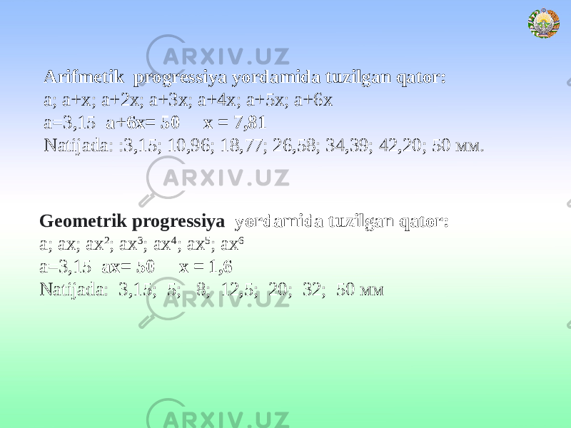  Arifmetik progressiya yordamida tuzilgan qator: а; а+х; а+2х; а+3х; а+4х; а+5х; а+6х а=3,15 а+6х= 50 х = 7,81 Natijada: :3,15; 10,96; 18,77; 26,58; 34,39; 42,20; 50 мм. Geometrik progressiya yordamida tuzilgan qator: а; ах; аx 2 ; аx 3 ; аx 4 ; аx 5 ; аx 6 а=3,15 ах= 50 х = 1,6 Natijada: 3,15; 5; 8; 12,5; 20; 32; 50 мм 