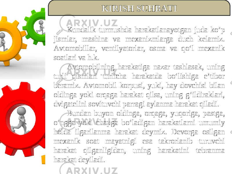 KIRISH SUHBATI Kundalik turmushda harakatlanayotgan juda ko‘p jismlar, mashina va mexanizmlarga duch kelamiz. Avtomobillar, ventilyatorlar, osma va qo‘l mexanik soatlari va h.k. Avtomobilning harakatiga nazar tashlasak, uning turli qismlari turlicha harakatda bo‘lishiga e’tibor beramiz. Avtomobil korpusi, yuki, hay dovchisi bilan oldinga yoki orqaga harakat qilsa, uning g‘ildiraklari, dvigatelini sovituvchi parragi aylanma harakat qiladi. Bundan buyon oldinga, orqaga, yuqoriga, pastga, o‘ngga yoki chapga bo‘ladigan harakatlarni umumiy holda ilgarilanma harakat deymiz. Devorga osilgan mexanik soat mayatnigi esa takrorlanib turuvchi harakat qilganligidan, uning harakatini tebranma harakat deyiladi. 