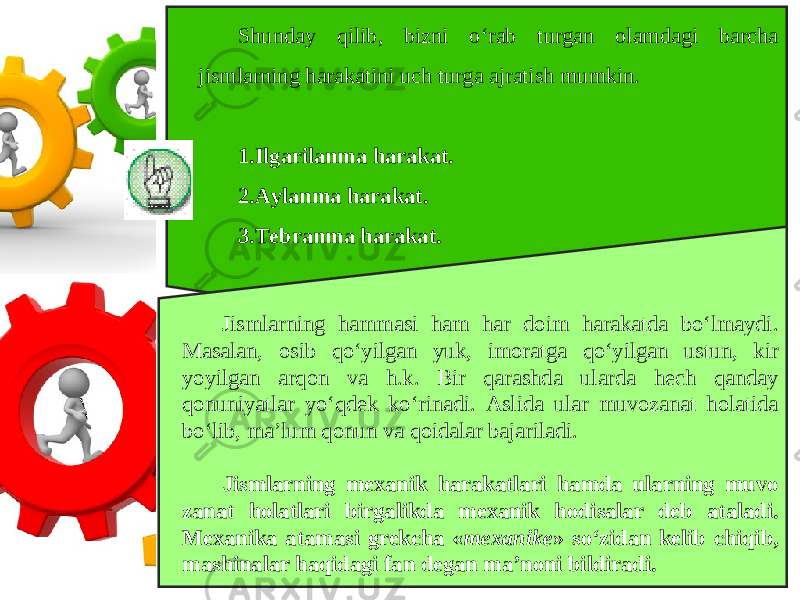 Shunday qilib, bizni o‘rab turgan olamdagi barcha jismlarning harakatini uch turga ajratish mumkin. 1. Ilgarilanma harakat. 2. Aylanma harakat. 3. Tebranma harakat. Jismlarning hammasi ham har doim harakatda bo‘lmaydi. Masalan, osib qo‘yilgan yuk, imoratga qo‘yilgan ustun, kir yoyilgan arqon va h.k. Bir qarashda ularda hech qanday qonuniyatlar yo‘qdek ko‘rinadi. Aslida ular muvozanat holatida bo‘lib, ma’lum qonun va qoidalar bajariladi. Jismlarning mexanik harakatlari hamda ularning muvo zanat holatlari birgalikda mexanik hodisalar deb ataladi. Mexanika atamasi grekcha « mexanike » so‘zidan kelib chiqib, mashinalar haqidagi fan degan ma’noni bildiradi. 