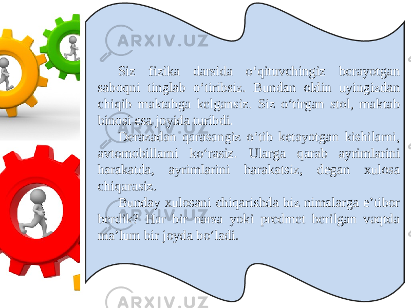 Siz fizika darsida o‘qituvchingiz berayotgan saboqni tinglab o‘tiribsiz. Bundan oldin uyingizdan chiqib maktabga kelgansiz. Siz o‘tirgan stol, maktab binosi esa joyida turibdi. Derazadan qarasangiz o‘tib ketayotgan kishilarni, avtomobillarni ko‘rasiz. Ularga qarab ayrimlarini harakatda, ayrimlarini harakatsiz, degan xulosa chiqarasiz. Bunday xulosani chiqarishda biz nimalarga e’tibor berdik? Har bir narsa yoki predmet berilgan vaqtda ma’lum bir joyda bo‘ladi. 