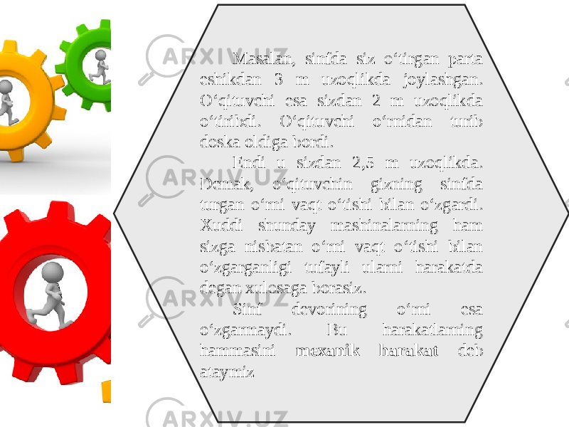 Masalan, sinfda siz o‘tirgan parta eshikdan 3 m uzoqlikda joylashgan. O‘qituvchi esa sizdan 2 m uzoqlikda o‘tiribdi. O‘qituvchi o‘rnidan turib doska oldiga bordi. Endi u sizdan 2,5 m uzoqlikda. Demak, o‘qituvchin gizning sinfda turgan o‘rni vaqt o‘tishi bilan o‘zgardi. Xuddi shunday mashinalarning ham sizga nisbatan o‘rni vaqt o‘tishi bilan o‘zgarganligi tufayli ularni harakatda degan xulosaga borasiz. Sinf devorining o‘rni esa o‘zgarmaydi. Bu harakatlarning hammasini mexanik harakat deb ataymiz 