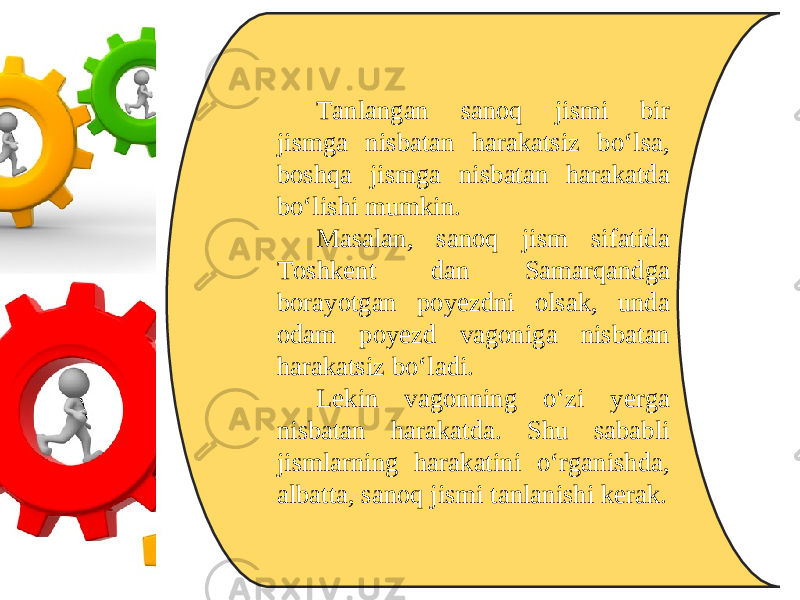 Tanlangan sanoq jismi bir jismga nisbatan harakatsiz bo‘lsa, boshqa jismga nisbatan harakatda bo‘lishi mumkin. Masalan, sanoq jism sifatida Toshkent dan Samarqandga borayotgan poyezdni olsak, unda odam poyezd vagoniga nisbatan harakatsiz bo‘ladi. Lekin vagonning o‘zi yerga nisbatan harakatda. Shu sababli jismlarning harakatini o‘rganishda, albatta, sanoq jismi tanlanishi kerak. 