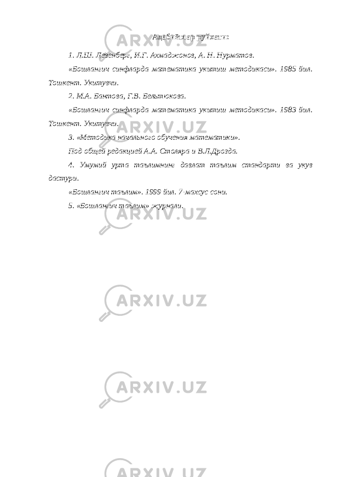 Адабиётлар руйхати : 1. Л . Ш . Левенберг , И . Г . Ахмаджонов , А . Н . Нурматов . «Бошлангич синфларда математика укитиш методикаси». 1985 йил. Тошкент. Укитувчи. 2. М.А. Бантова, Г.В. Бельтюкова. «Бошлангич синфларда математика укитиш методикаси». 1983 йил. Тошкент. Укитувчи. 3. «Методика начального обучения математики». Под общей редакцией А.А. Столяра и В.Л.Дрозда. 4. Умумий урта таълимнинг давлат таълим стандарти ва укув дастури. «Бошлангич таълим». 1999 йил. 7-махсус сони. 5. «Бошлангич таълим» журнали. 