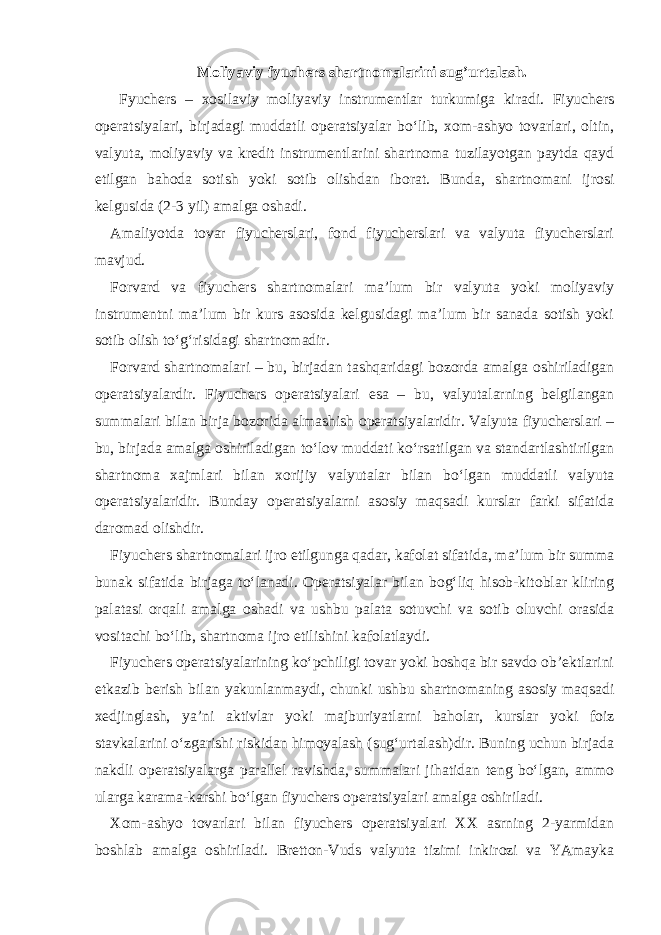 Moliyaviy fyuchers shartnomalarini sug’urtalash. Fyuchers – xosilaviy moliyaviy instrumentlar turkumiga kiradi. Fiyuchers operatsiyalari, birjadagi muddatli operatsiyalar bo‘lib, xom-ashyo tovarlari, oltin, valyuta, moliyaviy va kredit instrumentlarini shartnoma tuzilayotgan paytda qayd etilgan bahoda sotish yoki sotib olishdan iborat. Bunda, shartnomani ijrosi kelgusida (2-3 yil) amalga oshadi. Amaliyotda tovar fiyucherslari, fond fiyucherslari va valyuta fiyucherslari mavjud. Forvard va fiyuchers shartnomalari ma’lum bir valyuta yoki moliyaviy instrumentni ma’lum bir kurs asosida kelgusidagi ma’lum bir sanada sotish yoki sotib olish to‘g‘risidagi shartnomadir. Forvard shartnomalari – bu, birjadan tashqaridagi bozorda amalga oshiriladigan operatsiyalardir. Fiyuchers operatsiyalari esa – bu, valyutalarning belgilangan summalari bilan birja bozorida almashish operatsiyalaridir. Valyuta fiyucherslari – bu, birjada amalga oshiriladigan to‘lov muddati ko‘rsatilgan va standartlashtirilgan shartnoma xajmlari bilan xorijiy valyutalar bilan bo‘lgan muddatli valyuta operatsiyalaridir. Bunday operatsiyalarni asosiy maqsadi kurslar farki sifatida daromad olishdir. Fiyuchers shartnomalari ijro etilgunga qadar, kafolat sifatida, ma’lum bir summa bunak sifatida birjaga to‘lanadi. Operatsiyalar bilan bog‘liq hisob-kitoblar kliring palatasi orqali amalga oshadi va ushbu palata sotuvchi va sotib oluvchi orasida vositachi bo‘lib, shartnoma ijro etilishini kafolatlaydi. Fiyuchers operatsiyalarining ko‘pchiligi tovar yoki boshqa bir savdo ob’ektlarini etkazib berish bilan yakunlanmaydi, chunki ushbu shartnomaning asosiy maqsadi xedjinglash, ya’ni aktivlar yoki majburiyatlarni baholar, kurslar yoki foiz stavkalarini o‘zgarishi riskidan himoyalash (sug‘urtalash)dir. Buning uchun birjada nakdli operatsiyalarga parallel ravishda, summalari jihatidan teng bo‘lgan, ammo ularga karama-karshi bo‘lgan fiyuchers operatsiyalari amalga oshiriladi. Xom-ashyo tovarlari bilan fiyuchers operatsiyalari XX asrning 2-yarmidan boshlab amalga oshiriladi. Bretton-Vuds valyuta tizimi inkirozi va YAmayka 