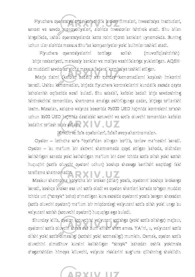  Fiyuchers operatsiyalarida ko‘pchilik broker firmalari, investitsiya institutlari, sanoat va savdo monopoliyalari, alohida investorlar ishtirok etadi. Shu bilan birgalikda, ushbu operatsiyalarda katta rolni tijorat banklari uynamokda. Buning uchun ular alohida maxsus Shu’ba kompaniyalar yoki bulimlar tashkil etadi. Fiyuchers operatsiyalarini tartibga solish (muvofiqlashtirish) birja raxbariyati, markaziy banklar va moliya vazirliklariga yuklatilgan. AQSH- da muddatli savdo bo‘yicha maxsus federal komissiya tashkil etilgan. Marja tizimi (kafolat badali) xar qanday kamomadlarni koplash imkonini beradi. Ushbu kamomadlar, birjada fiyuchers kontraktlarini kundalik asosda qayta baholanish oqibatida xosil buladi. Shu sababli, kafolat badali birja savdosining ishtirokchisi tomonidan, shartnoma amalga oshirilgunga qadar, birjaga to‘lanishi lozim. Masalan, xalqaro valyuta bozorida 25000 USD hajmida kontraktni to‘zish uchun 1500 USD hajmida dastlabki sotuvchi va sotib oluvchi tomonidan kafolat badalini to‘lash talab etiladi. Kredit va foiz opsionlari, foizli svop shartnomalar. Opsion – lotincha so‘z “optio”dan olingan bo‘lib, tanlov ma’nosini beradi. Opsion – bu ma’lum bir aktivni shartnomada qayd etilgan bahoda, oldindan kelishilgan sanada yoki kelishilgan ma’lum bir davr ichida sotib olish yoki sotish huquqini (sotib oluvchi opsioni uchun) boshqa shaxsga berilishi xaqidagi ikki taraflama shartnomadir. Mazkur shartnoma bo‘yicha bir broker (diler) yozib, opsionni boshqa brokerga beradi, boshqa broker esa uni sotib oladi va opsion shartlari ko‘zda to’tgan muddat ichida uni (“strayk” baho) o‘rnatilgan kurs asosida opsionni yozib bergan shaxsdan (sotib oluvchi opsioni) ma’lum bir miqdordagi valyutani sotib olish yoki unga bu valyutani sotish (sotuvchi opsioni) huquqiga ega buladi. Shunday kilib, opsion sotuvchisi valyutani sotishga (yoki sotib olishga) majbur, opsionni sotib oluvchi shaxs esa buni kilishi shart emas. YA’ni, u, valyutani sotib olishi yoki sotib olmasligi (sotishi yoki sotmasligi) mumkin. Demak, opsion sotib oluvchini almaShuv kursini kelishilgan “strayk” bahodan oshik yokimsiz o‘zgarishidan himoya kiluvchi, valyuta risklarini sug‘urta qilishning shaklidir. 