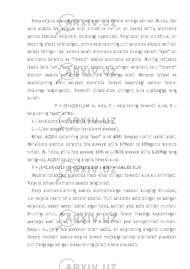 Svop valyuta operatsiyalarini ko‘p xollarda banklar amalga oshiradi. Bunda, ikki bank orasida ikki valyuta bilan almaShuv ma’lum bir davrda bo‘lib, shartnoma oxirida dastlabki valyutalar banklarga qaytariladi. Valyutalar bilan almaShuv, bir vaqtning o‘zida to‘ziladigan, ammo valyutalarning turli sanalarda etkazib berilishi ko‘zda to‘tilgan ikki karama-karshi shartnoma shaklida amalga oshadi: “spot” bir shartnoma bo‘yicha va “forvard” boshqa shartnoma bo‘yicha. Buning natijasida ikkala bank ham, “spot” shartlari asosida sotib olingan valyutani, to u “forvard” shartlari asosida sotilgunga qadar, o‘z ixtiyoriga oladi. Barqaror iqtisod va kapitallarning erkin xarakati sharoitida forvard bozoridagi baholar foizlar farklariga boglangandir. Forvardli (hisob-kitob qilingan) kurs quyidagiga teng buladi: F = (1+a)/(1+L)xS bu erda, F – valyutaning forvardli kursi; S – valyutaning “spot” kursi; a – banklararo kredit bo‘yicha foiz stavkalari; L – Libor stavkasi (London banklararo stavkasi). Misol. AQSH dollarining joriy “spot” kursi 4987 Rossiya rublini tashkil etadi. Banklararo kreditlar bo‘yicha foiz stavkasi yillik 12%dan to 16%gacha tebranib turibdi. Bu holda, yillik foiz stavkasi 16% va LIBOR stavkasi yillik 3,16%ga teng bo‘lganda, AQSH dollarining 3 oylik forvard kursi: F = (1+0,16)x3/12 / (1+0,0316)x3/12 x 4987 = 5145,83 RUR Beqaror iqtisodiyot sharoitida hisob-kitob qilingan forvardli kurs kullanilmaydi. Valyuta bahosi shartnoma asosida belgilanadi. Svop shartnomalarining boshqa shartnomalarga nisbatan kulayligi Shundaki, ular valyuta riskini to‘la bartaraf etadilar. Turli sanalarda sotib olingan va sotilgan valyutalar, teskari svopni tashkil etgan holda, sotilishi yoki sotib olinishi mumkin. Shuning uchun, agarda hisob-kitob sanalaridagi farklar hisobiga koplanmagan pozitsiya xosil bo‘lsa, u osongina to‘la koplanishi yoki kamaytirilishi mumkin. Svop – bu, joriy foiz stavkalari ta’siri ostida, bir valyutaning o‘zgarib turadigan forvard marjasini boshqa valyuta forvard marjasiga qanday ta’sir etishi yuzasidan turli fikrga ega bo‘lgan brokerlarning (diler) o‘zaro aloqasidir. 