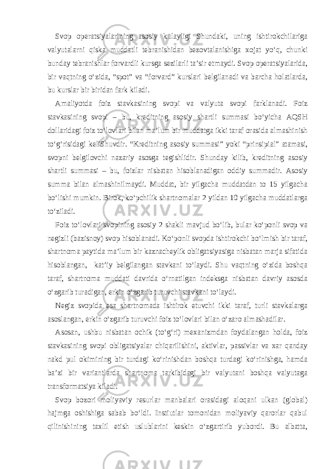 Svop operatsiyalarining asosiy kulayligi Shundaki, uning ishtirokchilariga valyutalarni qiska muddatli tebranishidan bezovtalanishiga xojat yo‘q, chunki bunday tebranishlar forvardli kursga sezilarli ta’sir etmaydi. Svop operatsiyalarida, bir vaqtning o‘zida, “spot” va “forvard” kurslari belgilanadi va barcha holatlarda, bu kurslar bir biridan fark kiladi. Amaliyotda foiz stavkasining svopi va valyuta svopi farklanadi. Foiz stavkasining svopi – bu, kreditning asosiy shartli summasi bo‘yicha AQSH dollaridagi foiz to‘lovlari bilan ma’lum bir muddatga ikki taraf orasida almashinish to‘g‘risidagi keliShuvdir. “Kreditning asosiy summasi” yoki “prinsipial” atamasi, svopni belgilovchi nazariy asosga tegishlidir. Shunday kilib, kreditning asosiy shartli summasi – bu, foizlar nisbatan hisoblanadigan oddiy summadir. Asosiy summa bilan almashinilmaydi. Muddat, bir yilgacha muddatdan to 15 yilgacha bo‘lishi mumkin. Birok, ko‘pchilik shartnomalar 2 yildan 10 yilgacha muddatlarga to‘ziladi. Foiz to‘lovlari svopining asosiy 2 shakli mavjud bo‘lib, bular ko‘ponli svop va negizli (bazisnoy) svop hisoblanadi. Ko‘ponli svopda ishtirokchi bo‘lmish bir taraf, shartnoma paytida ma’lum bir kaznacheylik obligatsiyasiga nisbatan marja sifatida hisoblangan, kat’iy belgilangan stavkani to‘laydi. Shu vaqtning o‘zida boshqa taraf, shartnoma muddati davrida o‘rnatilgan indeksga nisbatan davriy asosda o‘zgarib turadigan, erkin o‘zgarib turuvchi stavkani to‘laydi. Negiz svopida esa shartnomada ishtirok etuvchi ikki taraf, turli stavkalarga asoslangan, erkin o‘zgarib turuvchi foiz to‘lovlari bilan o‘zaro almashadilar. Asosan, ushbu nisbatan ochik (to‘g‘ri) mexanizmdan foydalangan holda, foiz stavkasining svopi obligatsiyalar chiqarilishini, aktivlar, passivlar va xar qanday nakd pul okimining bir turdagi ko‘rinishdan boshqa turdagi ko‘rinishga, hamda ba’zi bir variantlarda shartnoma tarkibidagi bir valyutani boshqa valyutaga transformatsiya kiladi. Svop bozori moliyaviy resurlar manbalari orasidagi aloqani ulkan (global) hajmga oshishiga sabab bo‘ldi. Instiutlar tomonidan moliyaviy qarorlar qabul qilinishining taxlil etish uslublarini keskin o‘zgartirib yubordi. Bu albatta, 