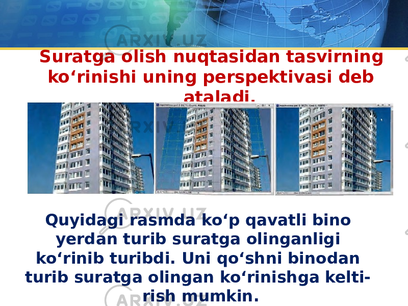 Suratga olish nuqtasidan tasvirning ko‘rinishi uning perspektivasi deb ataladi. Quyidagi rasmda ko‘p qavatli bino yerdan turib suratga olinganligi ko‘rinib turibdi. Uni qo‘shni binodan turib suratga olingan ko‘rinishga kelti- rish mumkin. 