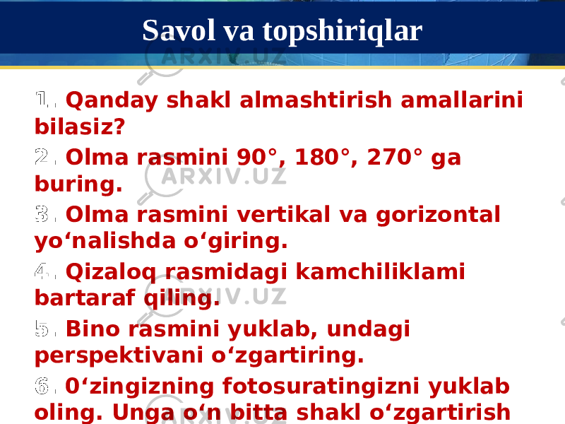 Savol va topshiriqlar 1. Qanday shakl almashtirish amallarini bilasiz? 2. Olma rasmini 90°, 180°, 270° ga buring. 3. Olma rasmini vertikal va gorizontal yo‘nalishda o‘giring. 4. Qizaloq rasmidagi kamchiliklami bartaraf qiling. 5. Bino rasmini yuklab, undagi perspektivani o‘zgartiring. 6. 0‘zingizning fotosuratingizni yuklab oling. Unga o‘n bitta shakl o‘zgartirish amalini qo‘llang va bu fotosuratlaming barchasidan bitta fotosurat yasang. 