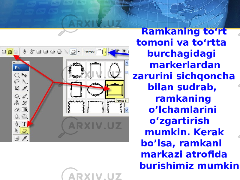 Ramkaning to‘rt tomoni va to‘rtta burchagidagi markerlardan zarurini sichqoncha bilan sudrab, ramkaning o’lchamlarini o‘zgartirish mumkin. Kerak bo’lsa, ramkani markazi atrofida burishimiz mumkin. 