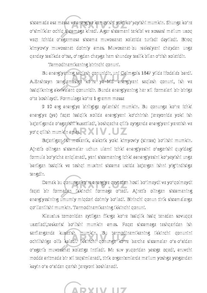 sistemada esa massa va energiya kamayishi yoki ko‘payishi mumkin. Shunga ko‘ra o‘simliklar ochiq sistemaga kiradi. Agar sistemani tarkibi va xossasi ma&#39;lum uzoq vaqt ichida o‘zgarmasa sistema muvozanat xolatida turibdi deyiladi. Biroq kimyoviy muvozanat doimiy emas. Muvozanat-bu reaksiyani chapdan unga qanday tezlikda o‘tsa, o‘ngdan chapga ham shunday tezlik bilan o‘tish xolatidir. Termodinamikaning birinchi qonuni. Bu energiyaning saqlash qonunidir, uni Gelmgols 1847 yilda ifodalab berdi. A.Enshteyn tenglamasiga ko‘ra ye=MS energiyani saqlash qonuni, ish va issiqlikning ekvivalent qonunidir. Bunda energiyaning har xil formalari bir-biriga o‘ta boshlaydi. Formulaga ko‘ra 1 gramm massa 9 10 erg energiya birligiga aylanishi mumkin. Bu qonunga ko‘ra ichki energiya (ye) faqat issiqlik xolida energiyani ko‘chirish jarayonida yoki ish bajarilganda o‘zgarishi kuzatiladi, boshqacha qilib aytganda energiyani yaratish va yo‘q qilish mumkin emas. Bajarilgan ish mexanik, elektrik yoki kimyoviy (sintez) bo‘lishi mumkin. Ajratib olingan sistemalar uchun ularni ichki energiyasini o‘zgarishi quyidagi formula bo‘yicha aniqlanadi, yani sistemaning ichki eenergiyasini ko‘payishi unga berilgan issiqlik va tashqi muxitni sistema ustida bajargan ishni yig‘indisiga tengdir. Demak bu qonunga ko‘ra energiya qaytadan hosil bo‘lmaydi va yo‘qolmaydi faqat bir formadan ikkinchi formaga o‘tadi. Ajratib olingan sistemaning energiyasining umumiy miqdori doimiy bo‘ladi. Birinchi qonun tirik sistemalarga qo‘llanilishi mumkin. Termodinamikaning ikkinchi qonuni. Klauzius tomonidan aytilgan fikrga ko‘ra issiqlik issiq tanadan sovuqqa uzatiladi,teskarisi bo‘lishi mumkin emas. Faqat sistemaga tashqaridan ish sarflanganda kuzatish mumkin. Bu termodinamikaning ikkinchi qonunini ochilishiga olib keladi. Ikkinchi qonunga ko‘ra barcha sistemalar o‘z-o‘zidan o‘zgarib muvozanat xolatiga intiladi. M: suv yuqoridan pastga oqadi, eruvchi modda eritmada bir xil taqsimlanadi, tirik organizmlarda ma&#39;lum yoshga yetgandan keyin o‘z-o‘zidan qarish jarayoni boshlanadi. 