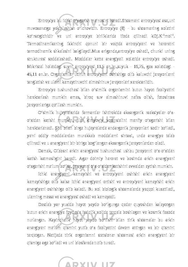 Entropiya bu ichki o‘zgarish ma&#39;nosini beradi.Sistemani entropiyasi esa,uni muvozanatga yakinlashish o‘lchovidir. Entropiya (8) - bu sistemaning xolatini ko‘rsatgichidir va uni entropiya birliklarida ifoda qilinadi kDj.K -1 mol -1 . Termodinamikaning ikkinchi qonuni bir vaqtda entropiyani va haroratni termodinamik shkalasini belgilaydi.Muz eriganda,entropiya oshadi, chunki uning strukturasi soddalashadi. Moddalar katta energiyali xolatida entropiya oshadi. M:kristal holatdagi suvni entropiyasi 11,5 en.br.,suyuk - 16,75, gaz xolatdagi - 45,11 en.br. Organizmlar uchun entropiyani oshishiga olib keluvchi jarayonlarni tenglatish va ularni kamaytiruvchi almashinuv jarayonlari xarakterlidir. Entropiya tushunchasi bilan o‘simlik organizmini butun hayot faoliyatini harakterlash mumkin emas, biroq suv almashinuvi nafas olish, fotosintez jarayonlariga qo‘llash mumkin. O‘simlik hujayralarida fermentlar ishtirokida ekzergonik reaksiyalar o‘z- o‘zidan ketishi mumkin, ular kimyoviy potensialini manfiy o‘zgarishi bilan harakterlanadi. Shu bilan birga hujayralarda endergonik jarayonlari sodir bo‘ladi, ya&#39;ni oddiy moddalardan murakkab moddalarni sintezi, unda energiya talab qilinadi va u energiyani bir-biriga bog‘langan ekzergonik jarayonlardan oladi. Demak, Gibbsni erkin energiyasi tushunchasi ushbu jarayonni o‘z-o‘zidan ketish ketmasligini beradi. Agar doimiy harorat va bosimda erkin energiyani o‘zgarishi ma&#39;lum bo‘lsa, jarayonni o‘z-o‘zidan ketishini avvaldan aytish mumkin. Ichki energiyani kamayishi va entropiyani oshishi erkin energiyani kamayishiga olib kelsa ichki energiyani ortishi va entropiyani kamayishi erkin energiyani oshishiga olib keladi. Bu xol biologik sistemalarda yaqqol kuzatiladi, ularning massa va energiyasi oshadi va kamayadi. Dastlab yer yuzida hayot paydo bo‘lgunga qadar quyoshdan kelayotgan butun erkin energiya foydasiz issiqlik xolida tarqala boshlagan va kosmik fazoda nurlangan. Keyinchalik hayot paydo bo‘lishi bilan tirik sistemalar bu erkin energiyani ma&#39;lum qismini yutib o‘z faoliyatini davom ettirgan va bir qismini tarqatgan. Natijada tirik organizmni statsionar sistemasi erkin energiyani bir qismiga ega bo‘ladi va uni biosferada tutib turadi. 