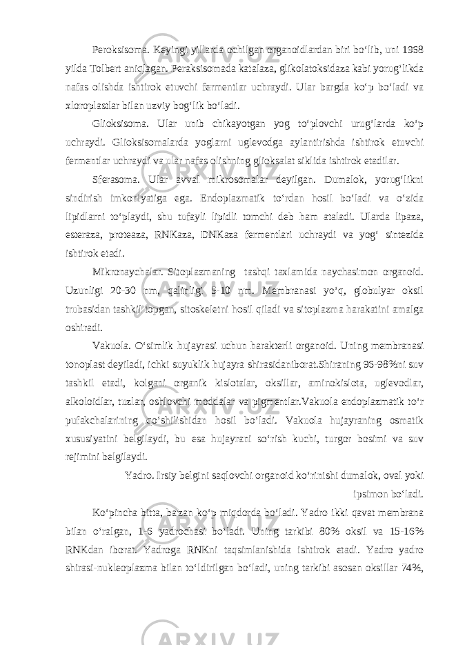 Peroksisoma. Keyingi yillarda ochilgan organoidlardan biri bo‘lib, uni 1968 yilda Tolbert aniqlagan. Peraksisomada katalaza, glikolatoksidaza kabi yorug‘likda nafas olishda ishtirok etuvchi fermentlar uchraydi. Ular bargda ko‘p bo‘ladi va xloroplastlar bilan uzviy bog‘lik bo‘ladi. Glioksisoma. Ular unib chikayotgan yog to‘plovchi urug‘larda ko‘p uchraydi. Glioksisomalarda yoglarni uglevodga aylantirishda ishtirok etuvchi fermentlar uchraydi va ular nafas olishning glioksalat siklida ishtirok etadilar. Sferasoma. Ular avval mikrosomalar deyilgan. Dumalok, yorug‘likni sindirish imkoniyatiga ega. Endoplazmatik to‘rdan hosil bo‘ladi va o‘zida lipidlarni to‘playdi, shu tufayli lipidli tomchi deb ham ataladi. Ularda lipaza, esteraza, proteaza, RNKaza, DNKaza fermentlari uchraydi va yog‘ sintezida ishtirok etadi. Mikronaychalar. Sitoplazmaning tashqi taxlamida naychasimon organoid. Uzunligi 20-30 nm, qalinligi 5-10 nm. Membranasi yo‘q, globulyar oksil trubasidan tashkil topgan, sitoskeletni hosil qiladi va sitoplazma harakatini amalga oshiradi. Vakuola. O‘simlik hujayrasi uchun harakterli organoid. Uning membranasi tonoplast deyiladi, ichki suyuklik hujayra shirasidaniborat.Shiraning 96-98%ni suv tashkil etadi, kolgani organik kislotalar, oksillar, aminokislota, uglevodlar, alkoloidlar, tuzlar, oshlovchi moddalar va pigmentlar.Vakuola endoplazmatik to‘r pufakchalarining qo‘shilishidan hosil bo‘ladi. Vakuola hujayraning osmatik xususiyatini belgilaydi, bu esa hujayrani so‘rish kuchi, turgor bosimi va suv rejimini belgilaydi. Yadro. Irsiy belgini saqlovchi organoid ko‘rinishi dumalok, oval yoki ipsimon bo‘ladi. Ko‘pincha bitta, ba&#39;zan ko‘p miqdorda bo‘ladi. Yadro ikki qavat membrana bilan o‘ralgan, 1-6 yadrochasi bo‘ladi. Uning tarkibi 80% oksil va 15-16% RNKdan iborat. Yadroga RNKni taqsimlanishida ishtirok etadi. Yadro yadro shirasi-nukleoplazma bilan to‘ldirilgan bo‘ladi, uning tarkibi asosan oksillar 74%, 