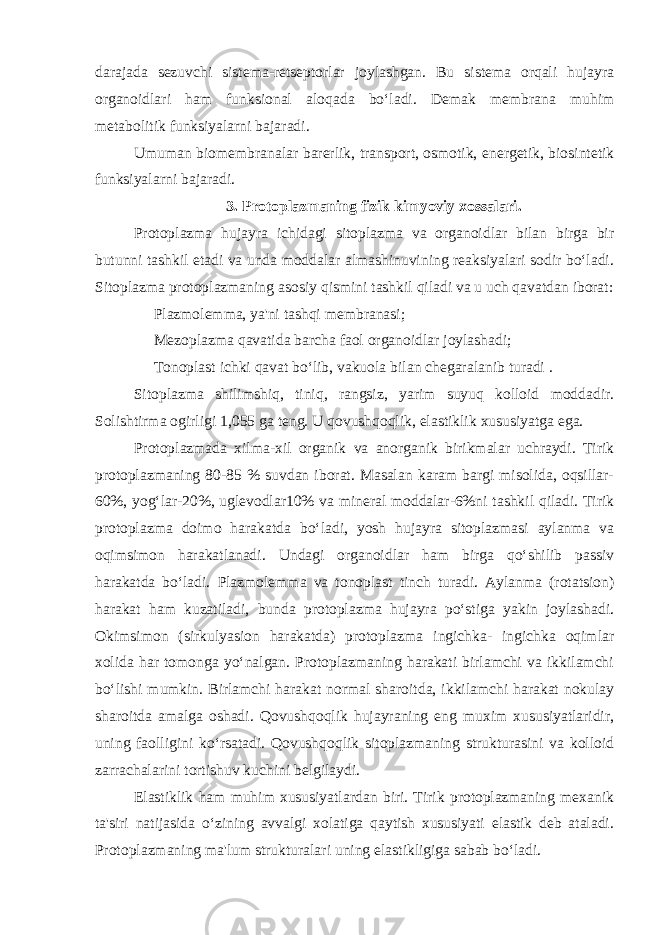 darajada sezuvchi sistema-retseptorlar joylashgan. Bu sistema orqali hujayra organoidlari ham funksional aloqada bo‘ladi. Demak membrana muhim metabolitik funksiyalarni bajaradi. Umuman biomembranalar barerlik, transport, osmotik, energetik, biosintetik funksiyalarni bajaradi. 3. Protoplazmaning fizik kimyoviy xossalari. Protoplazma hujayra ichidagi sitoplazma va organoidlar bilan birga bir butunni tashkil etadi va unda moddalar almashinuvining reaksiyalari sodir bo‘ladi. Sitoplazma protoplazmaning asosiy qismini tashkil qiladi va u uch qavatdan iborat: Plazmolemma, ya&#39;ni tashqi membranasi; Mezoplazma qavatida barcha faol organoidlar joylashadi; Tonoplast ichki qavat bo‘lib, vakuola bilan chegaralanib turadi . Sitoplazma shilimshiq, tiniq, rangsiz, yarim suyuq kolloid moddadir. Solishtirma ogirligi 1,055 ga teng. U qovushqoqlik, elastiklik xususiyatga ega. Protoplazmada xilma-xil organik va anorganik birikmalar uchraydi. Tirik protoplazmaning 80-85 % suvdan iborat. Masalan karam bargi misolida, oqsillar- 60%, yog‘lar-20%, uglevodlar10% va mineral moddalar-6%ni tashkil qiladi. Tirik protoplazma doimo harakatda bo‘ladi, yosh hujayra sitoplazmasi aylanma va oqimsimon harakatlanadi. Undagi organoidlar ham birga qo‘shilib passiv harakatda bo‘ladi. Plazmolemma va tonoplast tinch turadi. Aylanma (rotatsion) harakat ham kuzatiladi, bunda protoplazma hujayra po‘stiga yakin joylashadi. Okimsimon (sirkulyasion harakatda) protoplazma ingichka- ingichka oqimlar xolida har tomonga yo‘nalgan. Protoplazmaning harakati birlamchi va ikkilamchi bo‘lishi mumkin. Birlamchi harakat normal sharoitda, ikkilamchi harakat nokulay sharoitda amalga oshadi. Qovushqoqlik hujayraning eng muxim xususiyatlaridir, uning faolligini ko‘rsatadi. Qovushqoqlik sitoplazmaning strukturasini va kolloid zarrachalarini tortishuv kuchini belgilaydi. Elastiklik ham muhim xususiyatlardan biri. Tirik protoplazmaning mexanik ta&#39;siri natijasida o‘zining avvalgi xolatiga qaytish xususiyati elastik deb ataladi. Protoplazmaning ma&#39;lum strukturalari uning elastikligiga sabab bo‘ladi. 