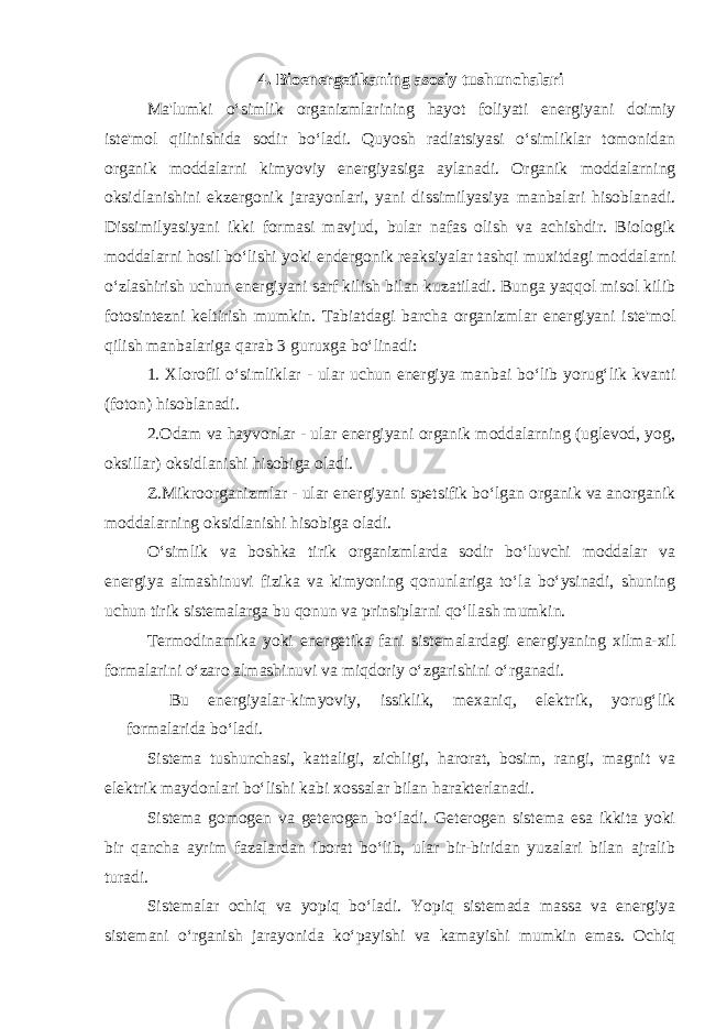 4. Bioenergetikaning asosiy tushunchalari Ma&#39;lumki o‘simlik organizmlarining hayot foliyati energiyani doimiy iste&#39;mol qilinishida sodir bo‘ladi. Quyosh radiatsiyasi o‘simliklar tomonidan organik moddalarni kimyoviy energiyasiga aylanadi. Organik moddalarning oksidlanishini ekzergonik jarayonlari, yani dissimilyasiya manbalari hisoblanadi. Dissimilyasiyani ikki formasi mavjud, bular nafas olish va achishdir. Biologik moddalarni hosil bo‘lishi yoki endergonik reaksiyalar tashqi muxitdagi moddalarni o‘zlashirish uchun energiyani sarf kilish bilan kuzatiladi. Bunga yaqqol misol kilib fotosintezni keltirish mumkin. Tabiatdagi barcha organizmlar energiyani iste&#39;mol qilish manbalariga qarab 3 guruxga bo‘linadi: 1. Xlorofil o‘simliklar - ular uchun energiya manbai bo‘lib yorug‘lik kvanti (foton) hisoblanadi. 2.Odam va hayvonlar - ular energiyani organik moddalarning (uglevod, yog, oksillar) oksidlanishi hisobiga oladi. Z.Mikroorganizmlar - ular energiyani spetsifik bo‘lgan organik va anorganik moddalarning oksidlanishi hisobiga oladi. O‘simlik va boshka tirik organizmlarda sodir bo‘luvchi moddalar va energiya almashinuvi fizika va kimyoning qonunlariga to‘la bo‘ysinadi, shuning uchun tirik sistemalarga bu qonun va prinsiplarni qo‘llash mumkin. Termodinamika yoki energetika fani sistemalardagi energiyaning xilma-xil formalarini o‘zaro almashinuvi va miqdoriy o‘zgarishini o‘rganadi. Bu energiyalar-kimyoviy, issiklik, mexaniq, elektrik, yorug‘lik formalarida bo‘ladi. Sistema tushunchasi, kattaligi, zichligi, harorat, bosim, rangi, magnit va elektrik maydonlari bo‘lishi kabi xossalar bilan harakterlanadi. Sistema gomogen va geterogen bo‘ladi. Geterogen sistema esa ikkita yoki bir qancha ayrim fazalardan iborat bo‘lib, ular bir-biridan yuzalari bilan ajralib turadi. Sistemalar ochiq va yopiq bo‘ladi. Yopiq sistemada massa va energiya sistemani o‘rganish jarayonida ko‘payishi va kamayishi mumkin emas. Ochiq 