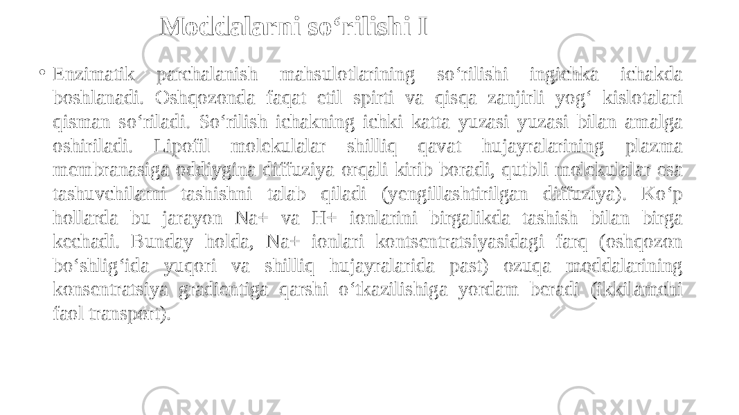 Moddalarni so‘rilishi I • Enzimatik parchalanish mahsulotlarining so‘rilishi ingichka ichakda boshlanadi. Oshqozonda faqat etil spirti va qisqa zanjirli yog‘ kislotalari qisman so‘riladi. So‘rilish ichakning ichki katta yuzasi yuzasi bilan amalga oshiriladi. Lipofil molekulalar shilliq qavat hujayralarining plazma membranasiga oddiygina diffuziya orqali kirib boradi, qutbli molekulalar esa tashuvchilarni tashishni talab qiladi (yengillashtirilgan diffuziya). Ko‘p hollarda bu jarayon Na+ va H+ ionlarini birgalikda tashish bilan birga kechadi. Bunday holda, Na+ ionlari kontsentratsiyasidagi farq (oshqozon bo‘shlig‘ida yuqori va shilliq hujayralarida past) ozuqa moddalarining konsentratsiya gradientiga qarshi o‘tkazilishiga yordam beradi (ikkilamchi faol transport). 