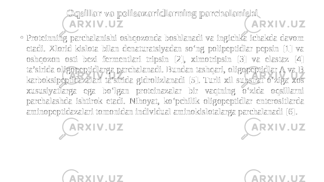 Oqsillar va polisaxaridlarning parchalanishi • Proteinning parchalanishi oshqozonda boshlanadi va ingichka ichakda davom etadi. Xlorid kislota bilan denaturatsiyadan so‘ng polipeptidlar pepsin [1] va oshqozon osti bezi fermentlari tripsin [2], ximotripsin [3] va elastaz [4] ta’sirida oligopeptidlarga parchalanadi. Bundan tashqari, oligopeptidlar A va B karboksipeptidazalari ta’sirida gidrolizlanadi [5]. Turli xil substrat o‘ziga xos xususiyatlarga ega bo‘lgan proteinazalar bir vaqtning o‘zida oqsillarni parchalashda ishtirok etadi. Nihoyat, ko‘pchilik oligopeptidlar enterositlarda aminopeptidazalari tomonidan individual aminokislotalarga parchalanadi [6]. 
