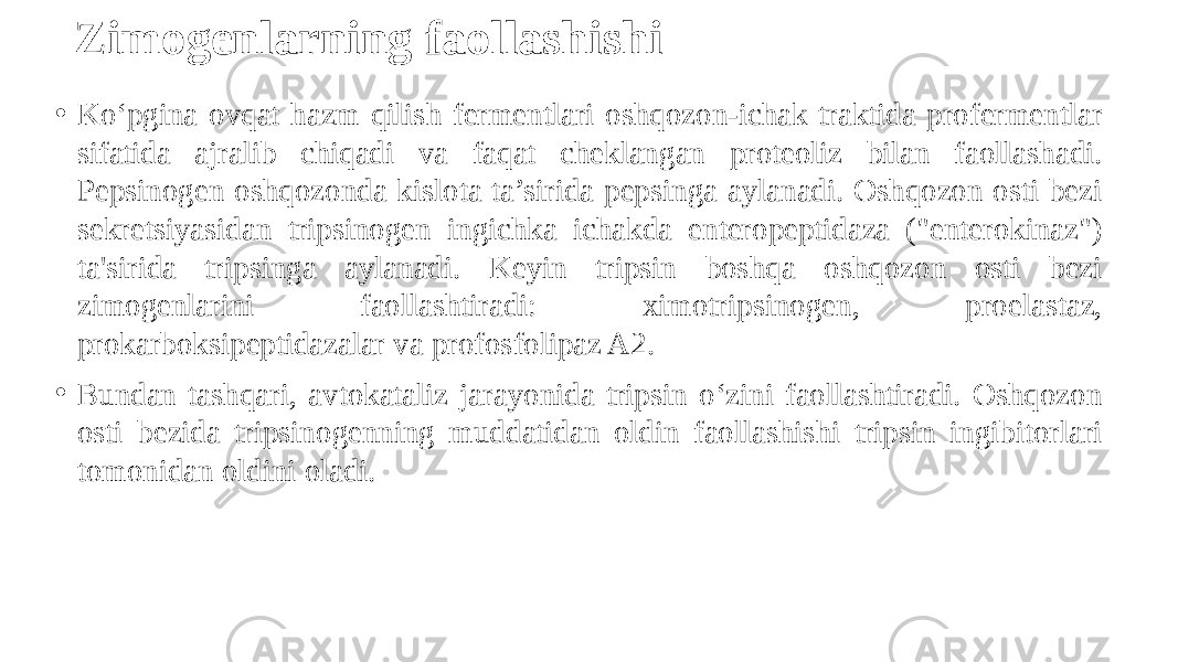 Zimogenlarning faollashishi • Ko‘pgina ovqat hazm qilish fermentlari oshqozon-ichak traktida profermentlar sifatida ajralib chiqadi va faqat cheklangan proteoliz bilan faollashadi. Pepsinogen oshqozonda kislota ta’sirida pepsinga aylanadi. Oshqozon osti bezi sekretsiyasidan tripsinogen ingichka ichakda enteropeptidaza (&#34;enterokinaz&#34;) ta&#39;sirida tripsinga aylanadi. Keyin tripsin boshqa oshqozon osti bezi zimogenlarini faollashtiradi: ximotripsinogen, proelastaz, prokarboksipeptidazalar va profosfolipaz A2. • Bundan tashqari, avtokataliz jarayonida tripsin o‘zini faollashtiradi. Oshqozon osti bezida tripsinogenning muddatidan oldin faollashishi tripsin ingibitorlari tomonidan oldini oladi. 