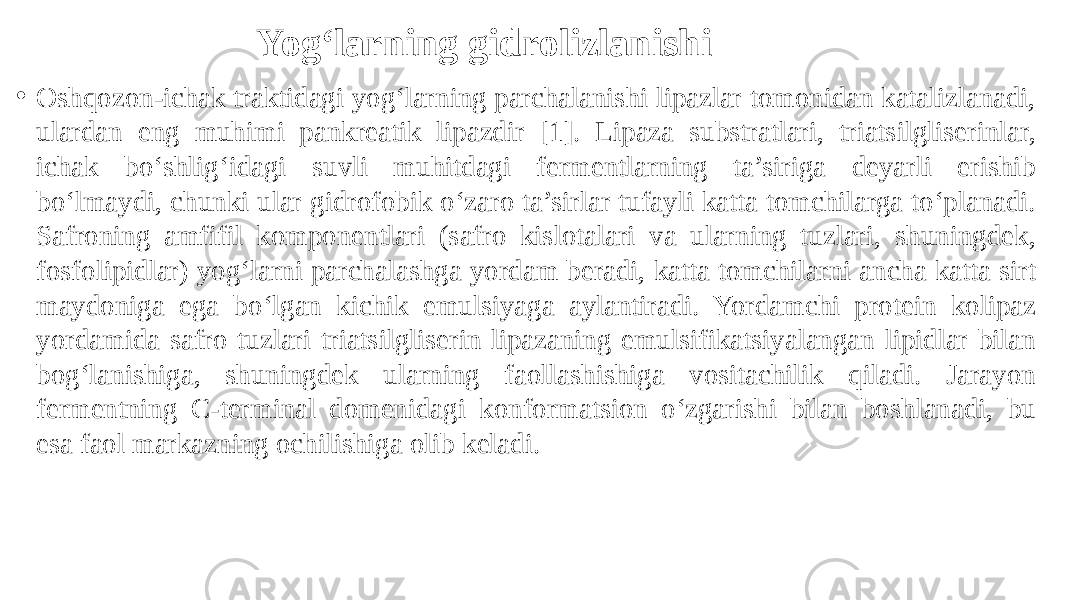 Yog‘larning gidrolizlanishi • Oshqozon-ichak traktidagi yog‘larning parchalanishi lipazlar tomonidan katalizlanadi, ulardan eng muhimi pankreatik lipazdir [1]. Lipaza substratlari, triatsilgliserinlar, ichak bo‘shlig‘idagi suvli muhitdagi fermentlarning ta’siriga deyarli erishib bo‘lmaydi, chunki ular gidrofobik o‘zaro ta’sirlar tufayli katta tomchilarga to‘planadi. Safroning amfifil komponentlari (safro kislotalari va ularning tuzlari, shuningdek, fosfolipidlar) yog‘larni parchalashga yordam beradi, katta tomchilarni ancha katta sirt maydoniga ega bo‘lgan kichik emulsiyaga aylantiradi. Yordamchi protein kolipaz yordamida safro tuzlari triatsilgliserin lipazaning emulsifikatsiyalangan lipidlar bilan bog‘lanishiga, shuningdek ularning faollashishiga vositachilik qiladi. Jarayon fermentning C-terminal domenidagi konformatsion o‘zgarishi bilan boshlanadi, bu esa faol markazning ochilishiga olib keladi. 
