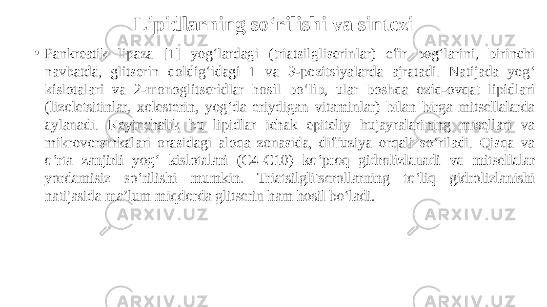 Lipidlarning so‘rilishi va sintezi • Pankreatik lipaza [1] yog‘lardagi (triatsilgliserinlar) efir bog‘larini, birinchi navbatda, glitserin qoldig‘idagi 1 va 3-pozitsiyalarda ajratadi. Natijada yog‘ kislotalari va 2-monoglitseridlar hosil bo‘lib, ular boshqa oziq-ovqat lipidlari (lizoletsitinlar, xolesterin, yog‘da eriydigan vitaminlar) bilan birga mitsellalarda aylanadi. Keyinchalik bu lipidlar ichak epiteliy hujayralarining misellari va mikrovorsinkalari orasidagi aloqa zonasida, diffuziya orqali so‘riladi. Qisqa va o‘rta zanjirli yog‘ kislotalari (C4-C10) ko‘proq gidrolizlanadi va mitsellalar yordamisiz so‘rilishi mumkin. Triatsilglitserollarning to‘liq gidrolizlanishi natijasida ma’lum miqdorda glitserin ham hosil bo‘ladi. 