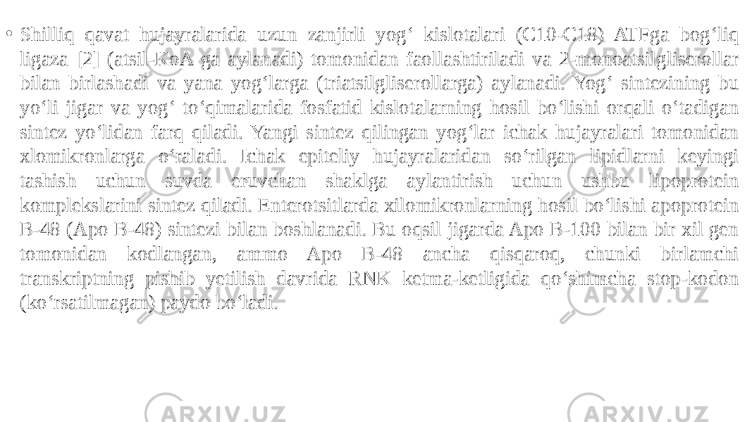 • Shilliq qavat hujayralarida uzun zanjirli yog‘ kislotalari (C10-C18) ATFga bog‘liq ligaza [2] (atsil-KoA ga aylanadi) tomonidan faollashtiriladi va 2-monoatsilgliserollar bilan birlashadi va yana yog‘larga (triatsilgliserollarga) aylanadi. Yog‘ sintezining bu yo‘li jigar va yog‘ to‘qimalarida fosfatid kislotalarning hosil bo‘lishi orqali o‘tadigan sintez yo‘lidan farq qiladi. Yangi sintez qilingan yog‘lar ichak hujayralari tomonidan xlomikronlarga o‘raladi. Ichak epiteliy hujayralaridan so‘rilgan lipidlarni keyingi tashish uchun suvda eruvchan shaklga aylantirish uchun ushbu lipoprotein komplekslarini sintez qiladi. Enterotsitlarda xilomikronlarning hosil bo‘lishi apoprotein B-48 (Apo B-48) sintezi bilan boshlanadi. Bu oqsil jigarda Apo B-100 bilan bir xil gen tomonidan kodlangan, ammo Apo B-48 ancha qisqaroq, chunki birlamchi transkriptning pishib yetilish davrida RNK ketma-ketligida qo‘shimcha stop-kodon (ko‘rsatilmagan) paydo bo‘ladi. 