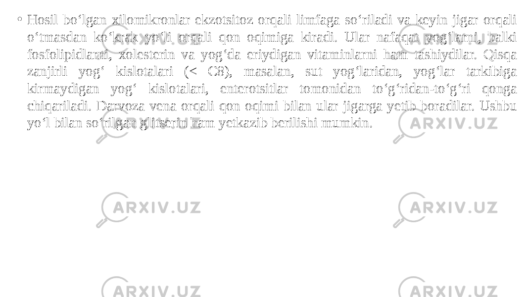 • Hosil bo‘lgan xilomikronlar ekzotsitoz orqali limfaga so‘riladi va keyin jigar orqali o‘tmasdan ko‘krak yo‘li orqali qon oqimiga kiradi. Ular nafaqat yog‘larni, balki fosfolipidlarni, xolesterin va yog‘da eriydigan vitaminlarni ham tashiydilar. Qisqa zanjirli yog‘ kislotalari (< C8), masalan, sut yog‘laridan, yog‘lar tarkibiga kirmaydigan yog‘ kislotalari, enterotsitlar tomonidan to‘g‘ridan-to‘g‘ri qonga chiqariladi. Darvoza vena orqali qon oqimi bilan ular jigarga yetib boradilar. Ushbu yo‘l bilan so‘rilgan glitserin ham yetkazib berilishi mumkin. 