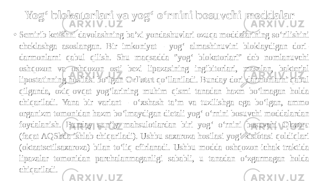 Yog‘ blokatorlari va yog‘ o‘rnini bosuvchi moddalar • Semirib ketishni davolashning ba’zi yondashuvlari ozuqa moddalarining so‘rilishini cheklashga asoslangan. Bir imkoniyat - yog‘ almashinuvini bloklaydigan dori- darmonlarni qabul qilish. Shu maqsadda &#34;yog‘ blokatorlari&#34; deb nomlanuvchi oshqozon va oshqozon osti bezi lipazasining ingibitorlari, masalan, bakterial lipostatinning hosilasi bo‘lgan Orlistat qo‘llaniladi. Bunday dori-darmonlarni qabul qilganda, oziq-ovqat yog‘larining muhim qismi tanadan hazm bo‘lmagan holda chiqariladi. Yana bir variant - o‘xshash ta’m va tuzilishga ega bo‘lgan, ammo organizm tomonidan hazm bo‘lmaydigan dietali yog‘ o‘rnini bosuvchi moddalardan foydalanish. Bunday sun’iy mahsulotlardan biri yog‘ o‘rnini bosuvchi Olestra (faqat AQShda ishlab chiqariladi). Ushbu saxaroza hosilasi yog‘ kislotasi qoldiqlari (oktaatsetilsaxaroza) bilan to‘liq efirlanadi. Ushbu modda oshqozon-ichak traktida lipazalar tomonidan parchalanmaganligi sababli, u tanadan o‘zgarmagan holda chiqariladi. 