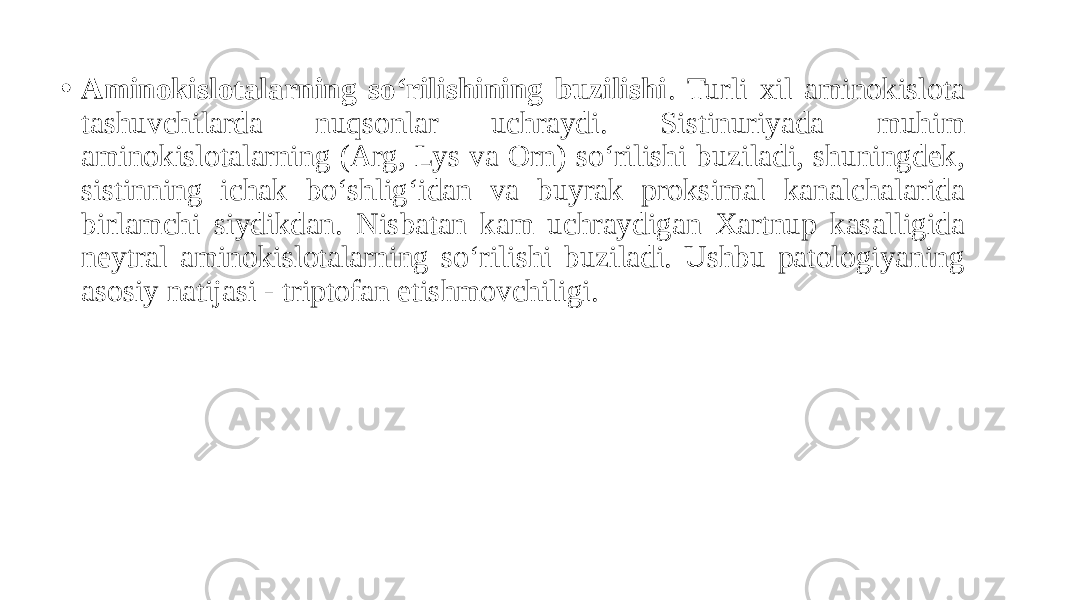 • Aminokislotalarning so‘rilishining buzilishi . Turli xil aminokislota tashuvchilarda nuqsonlar uchraydi. Sistinuriyada muhim aminokislotalarning (Arg, Lys va Orn) so‘rilishi buziladi, shuningdek, sistinning ichak bo‘shlig‘idan va buyrak proksimal kanalchalarida birlamchi siydikdan. Nisbatan kam uchraydigan Xartnup kasalligida neytral aminokislotalarning so‘rilishi buziladi. Ushbu patologiyaning asosiy natijasi - triptofan etishmovchiligi. 