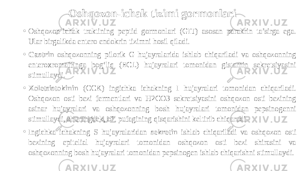 Oshqozon-ichak tizimi gormonlari • Oshqozon-ichak traktining peptid gormonlari (GIT) asosan parakrin ta’sirga ega. Ular birgalikda entero endokrin tizimni hosil qiladi. • Gastrin oshqozonning pilorik G hujayralarida ishlab chiqariladi va oshqozonning enteroxromaffinga bog‘liq (ECL) hujayralari tomonidan gistamin sekretsiyasini stimullaydi. • Xoletsistokinin (CCK) ingichka ichakning I hujayralari tomonidan chiqariladi. Oshqozon osti bezi fermentlari va H2CO3 sekretsiyasini oshqozon osti bezining asinar hujayralari va oshqozonning bosh hujayralari tomonidan pepsinogenni stimullaydi, shuningdek, o‘t pufagining qisqarishini keltirib chiqaradi. • Ingichka ichakning S hujayralaridan sekretin ishlab chiqariladi va oshqozon osti bezining epitelial hujayralari tomonidan oshqozon osti bezi shirasini va oshqozonning bosh hujayralari tomonidan pepsinogen ishlab chiqarishni stimullaydi. 