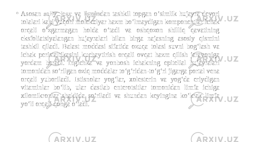 • Asosan sellyuloza va lignin dan tashkil topgan o‘simlik hujayra devori tolalari kabi yuqori molekulyar hazm bo‘lmaydigan komponentlar ichak orqali o‘zgarmagan holda o‘tadi va oshqozon shilliq qavatining eksfoliatsiyalangan hujayralari bilan birga najasning asosiy qismini tashkil qiladi. Balast moddasi sifatida ozuqa tolasi suvni bog‘lash va ichak peristaltikasini kuchaytirish orqali ovqat hazm qilish jarayoniga yordam beradi. Ingichka va yonbosh ichakning epitelial hujayralari tomonidan so‘rilgan oziq moddalar to‘g‘ridan-to‘g‘ri jigarga portal vena orqali yuboriladi. Istisnolar yog‘lar, xolesterin va yog‘da eriydigan vitaminlar bo‘lib, ular dastlab enterotsitlar tomonidan limfa ichiga xilomikronlar shaklida so‘riladi va shundan keyingina ko‘krak limfa yo‘li orqali qonga o‘tadi. 