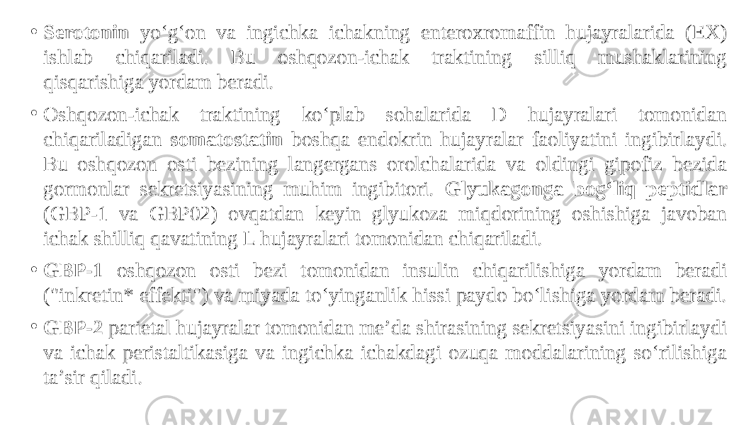 • Serotonin yo‘g‘on va ingichka ichakning enteroxromaffin hujayralarida (EX) ishlab chiqariladi. Bu oshqozon-ichak traktining silliq mushaklarining qisqarishiga yordam beradi. • Oshqozon-ichak traktining ko‘plab sohalarida D hujayralari tomonidan chiqariladigan somatostatin boshqa endokrin hujayralar faoliyatini ingibirlaydi. Bu oshqozon osti bezining langergans orolchalarida va oldingi gipofiz bezida gormonlar sekretsiyasining muhim ingibitori. Glyukagonga bog‘liq peptidlar (GBP-1 va GBP02) ovqatdan keyin glyukoza miqdorining oshishiga javoban ichak shilliq qavatining L hujayralari tomonidan chiqariladi. • GBP-1 oshqozon osti bezi tomonidan insulin chiqarilishiga yordam beradi (&#34;inkretin* effekti&#34;) va miyada to‘yinganlik hissi paydo bo‘lishiga yordam beradi. • GBP-2 parietal hujayralar tomonidan me’da shirasining sekretsiyasini ingibirlaydi va ichak peristaltikasiga va ingichka ichakdagi ozuqa moddalarining so‘rilishiga ta’sir qiladi. 