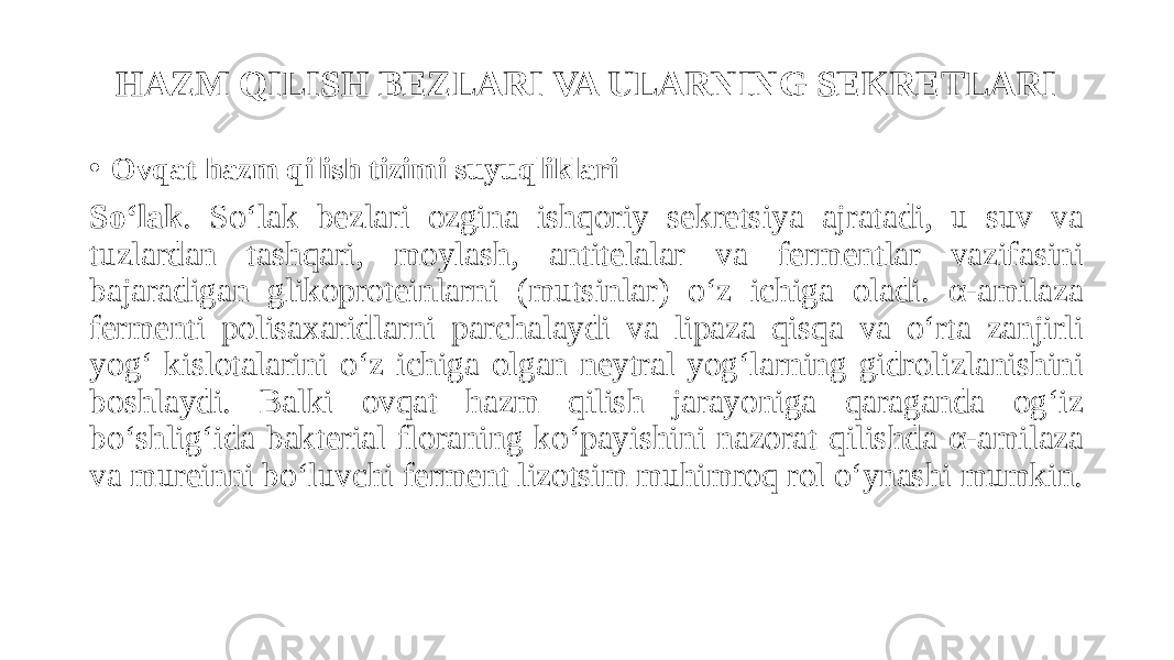 HAZM QILISH BEZLARI VA ULARNING SEKRETLARI • Ovqat hazm qilish tizimi suyuqliklari So‘lak . So‘lak bezlari ozgina ishqoriy sekretsiya ajratadi, u suv va tuzlardan tashqari, moylash, antitelalar va fermentlar vazifasini bajaradigan glikoproteinlarni (mutsinlar) o‘z ichiga oladi. α-amilaza fermenti polisaxaridlarni parchalaydi va lipaza qisqa va oʻrta zanjirli yogʻ kislotalarini oʻz ichiga olgan neytral yogʻlarning gidrolizlanishini boshlaydi. Balki ovqat hazm qilish jarayoniga qaraganda og‘iz bo‘shlig‘ida bakterial floraning ko‘payishini nazorat qilishda α-amilaza va mureinni bo‘luvchi ferment lizotsim muhimroq rol o‘ynashi mumkin. 