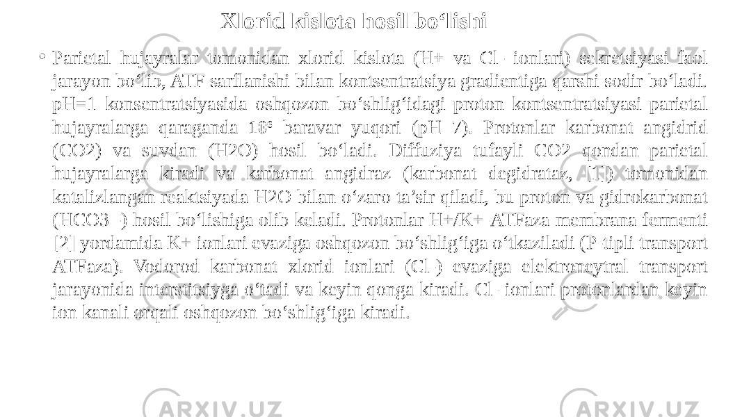Xlorid kislota hosil bo‘lishi • Parietal hujayralar tomonidan xlorid kislota (H+ va Cl- ionlari) sekretsiyasi faol jarayon bo‘lib, ATF sarflanishi bilan kontsentratsiya gradientiga qarshi sodir bo‘ladi. pH=1 konsentratsiyasida oshqozon bo‘shlig‘idagi proton kontsentratsiyasi parietal hujayralarga qaraganda 10 6 baravar yuqori (pH 7). Protonlar karbonat angidrid (CO2) va suvdan (H2O) hosil bo‘ladi. Diffuziya tufayli CO2 qondan parietal hujayralarga kiradi va karbonat angidraz (karbonat degidrataz, [1]) tomonidan katalizlangan reaktsiyada H2O bilan o‘zaro ta’sir qiladi, bu proton va gidrokarbonat (HCO3 -) hosil bo‘lishiga olib keladi. Protonlar H+/K+-ATFaza membrana fermenti [2] yordamida K+ ionlari evaziga oshqozon bo‘shlig‘iga o‘tkaziladi (P-tipli transport ATFaza). Vodorod karbonat xlorid ionlari (Cl-) evaziga elektroneytral transport jarayonida interstitsiyga o‘tadi va keyin qonga kiradi. Cl- ionlari protonlardan keyin ion kanali orqali oshqozon bo‘shlig‘iga kiradi. 