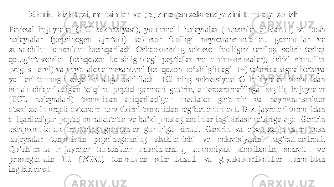 Xlorid kislotasi, mutsinlar va pepsinogen sekretsiyasini tartibga solish • Parietal hujayralar (HCl sekretsiyasi), yordamchi hujayralar (mutsinlar chiqaradi) va bosh hujayralar (pepsinogen ajratadi) sekretor faolligi neyrotransmitterlar, gormonlar va xabarchilar tomonidan boshqariladi. Oshqozonning sekretor faolligini tartibga solish tashqi qo‘zg‘atuvchilar (oshqozon bo‘shlig‘idagi peptidlar va aminokislotalar), ichki stimullar (vagus nervi) va qayta aloqa mexanizmi (oshqozon bo‘shlig‘idagi H+) ta’sirida signalizatsiya yo‘llari tarmog‘i orqali amalga oshiriladi. HCl ning sekretsiyasi G hujayralari tomonidan ishlab chiqariladigan to‘qima peptid gormoni gastrin, enteroxromaffinga bog‘liq hujayralar (ECL hujayralari) tomonidan chiqariladigan mediator gistamin va neyrotransmitter atsetilxolin orqali avtonom nerv tizimi tomonidan rag‘batlantiriladi. D xujayralari tomonidan chiqariladigan peptid somatostatin va ba’zi prostaglandinlar ingibirlash ta’siriga ega. Gastrin oshqozon-ichak traktining gormonlar guruhiga kiradi. Gastrin va atsetilxolin ham bosh hujayralar tomonidan pepsinogenning shakllanishi va sekretsiyasini rag‘batlantiradi. Qo‘shimcha hujayralar tomonidan mutsinlarning sekretsiyasi atsetilxolin, sekretin va prostaglandin E1 (PGE1) tomonidan stimullanadi va glyukokortikoidlar tomonidan ingibirlanadi. 