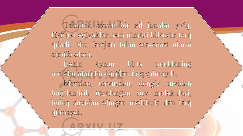 Tabiatda aynan bir xil jismlar yo‘q. Hattoki egizaklar ham nimasi bilandir farq qiladi. Shu farqlari bilan ota-onasi ularni ajratib oladi. Lekin aynan bitta moddaning molekulalari bir-biridan farq qilmaydi. Masalan, tarvuzdan, dengiz suvidan bug‘lantirib tozalangan suv molekulasi, buloq suvidan olingan molekula dan farq qilmaydi. 