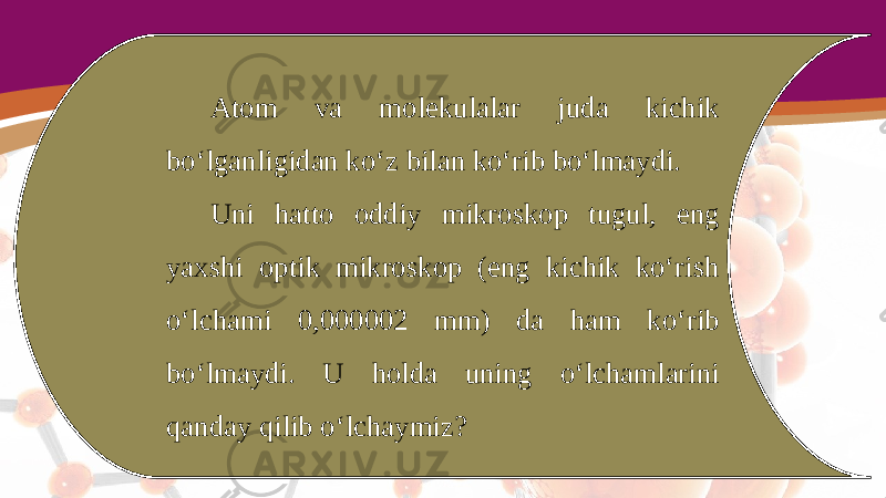 Atom va molekulalar juda kichik bo‘lganligidan ko‘z bilan ko‘rib bo‘lmaydi. Uni hatto oddiy mikroskop tugul, eng yaxshi optik mikroskop (eng kichik ko‘rish o‘lchami 0,000002 mm) da ham ko‘rib bo‘lmaydi. U holda uning o‘lchamlarini qanday qilib o‘lchaymiz? 