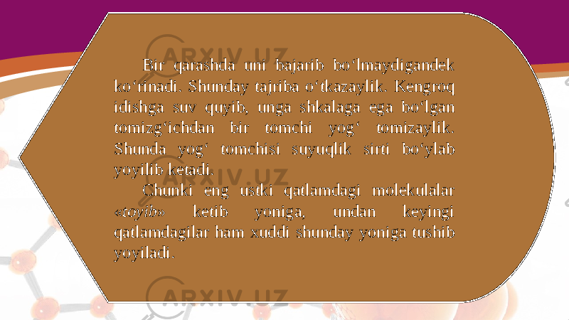 Bir qarashda uni bajarib bo‘lmaydigandek ko‘rinadi. Shunday tajriba o‘tkazaylik. Kengroq idishga suv quyib, unga shkalaga ega bo‘lgan tomizg‘ichdan bir tomchi yog‘ tomizaylik. Shunda yog‘ tomchisi suyuqlik sirti bo‘ylab yoyilib ketadi. Chunki eng ustki qatlamdagi molekulalar « toyib » ketib yoniga, undan keyingi qatlamdagilar ham xuddi shunday yoniga tushib yoyiladi. 