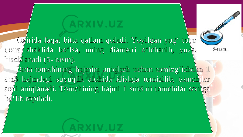 Oxirida faqat bitta qatlam qoladi. Yoyilgan yog‘ tomchisi doira shaklida bo‘lsa, uning diametri o‘lchanib, yuzasi S hisoblanadi (5- rasm). Bitta tomchining hajmini aniqlash uchun tomizg‘ichdan 1 sm3 hajmdagi suyuqlik alohida idishga tomizilib, tomchilar soni aniqlanadi. Tomchining hajmi 1 sm3 ni tomchilar soniga bo‘lib topiladi. 