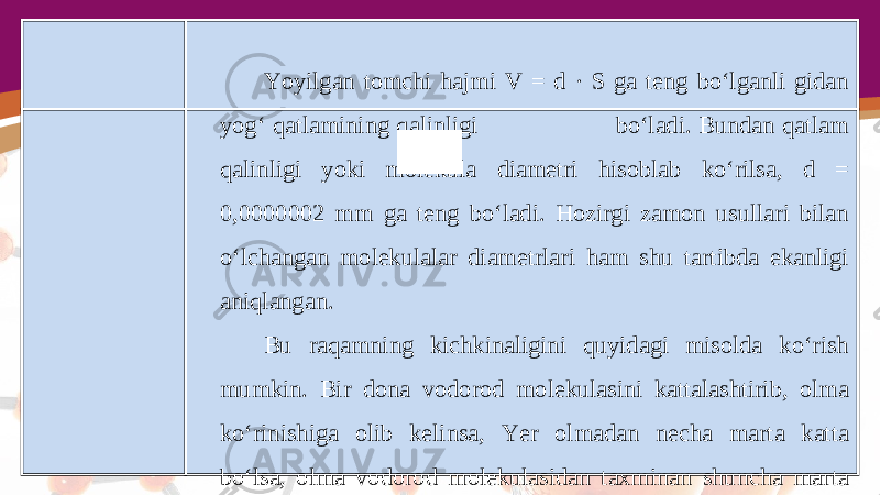 Yoyilgan tomchi hajmi V = d · S ga teng bo‘lganli gidan yog‘ qatlamining qalinligi bo‘ladi. Bundan qatlam qalinligi yoki molekula diametri hisoblab ko‘rilsa, d = 0,0000002 mm ga teng bo‘ladi. Hozirgi zamon usullari bilan o‘lchangan molekulalar diametrlari ham shu tartibda ekanligi aniqlangan. Bu raqamning kichkinaligini quyidagi misolda ko‘rish mumkin. Bir dona vodorod molekulasini kattalashtirib, olma ko‘rinishiga olib kelinsa, Yer olmadan necha marta katta bo‘lsa, olma vodorod molekulasidan taxminan shuncha marta katta bo‘lar edi. 