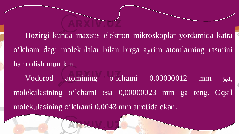 Hozirgi kunda maxsus elektron mikroskoplar yordamida katta o‘lcham dagi molekulalar bilan birga ayrim atomlarning rasmini ham olish mumkin. Vodorod atomining o‘lchami 0,00000012 mm ga, molekulasining o‘lchami esa 0,00000023 mm ga teng. Oqsil molekulasining o‘lchami 0,0043 mm atrofida ekan. 